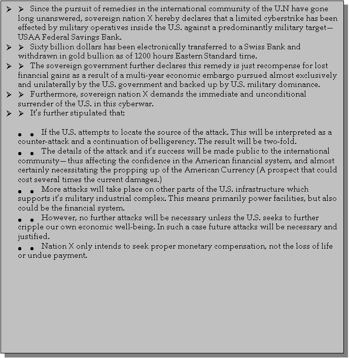 Text Box: 	      Since the pursuit of remedies in the international community of the U.N have gone long unanswered, sovereign nation X hereby declares that a limited cyberstrike has been effected by military operatives inside the U.S. against a predominantly military targetUSAA Federal Savings Bank. 	      Sixty billion dollars has been electronically transferred to a Swiss Bank and withdrawn in gold bullion as of 1200 hours Eastern Standard time. 	      The sovereign government further declares this remedy is just recompense for lost financial gains as a result of a multi-year economic embargo pursued almost exclusively and unilaterally by the U.S. government and backed up by U.S. military dominance.	      Furthermore, sovereign nation X demands the immediate and unconditional surrender of the U.S. in this cyberwar.	      Its further stipulated that: 	        If the U.S. attempts to locate the source of the attack. This will be interpreted as a counter-attack and a continuation of belligerency. The result will be two-fold.	        The details of the attack and its success will be made public to the international communitythus affecting the confidence in the American financial system, and almost certainly necessitating the propping up of the American Currency (A prospect that could cost several times the current damages.)	        More attacks will take place on other parts of the U.S. infrastructure which supports its military industrial complex. This means primarily power facilities, but also could be the financial system.	        However, no further attacks will be necessary unless the U.S. seeks to further cripple our own economic well-being. In such a case future attacks will be necessary and justified.	        Nation X only intends to seek proper monetary compensation, not the loss of life or undue payment. 

