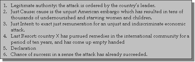 Text Box: 1.	Legitimate authority: the attack is ordered by the countrys leader.2.	Just Cause: cause is the unjust American embargo which has resulted in tens of thousands of undernourished and starving women and children. 3.	Just Intent: to exact just remuneration for an unjust and indiscriminate economic attack.4.	Last Resort: country X has pursued remedies in the international community for a period of ten years, and has come up empty handed5.	Declaration6.	Chance of success: in a sense the attack has already succeeded. 

